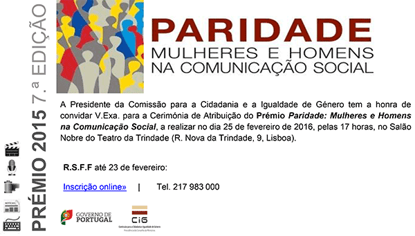 CONVITE  A Presidente da Comissão para a Cidadania e a Igualdade de Género tem a honra de convidar V.Exa. para a Cerimónia de Atribuição do Prémio Paridade: Mulheres e Homens na Comunicação Social, a realizar no dia 25 de fevereiro de 2016, pelas 17 horas, no Salão Nobre do Teatro da Trindade (R. Nova da Trindade, 9, Lisboa).